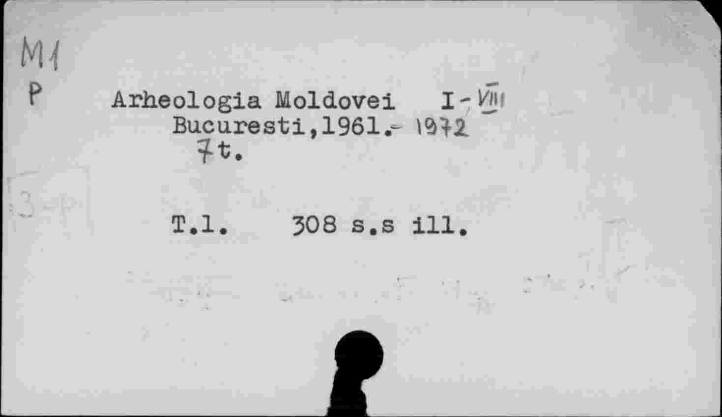 ﻿Arheologia Moldovei І-УїН
Bucarest!, 1961.-	'
T.l. 508 s.s ill.